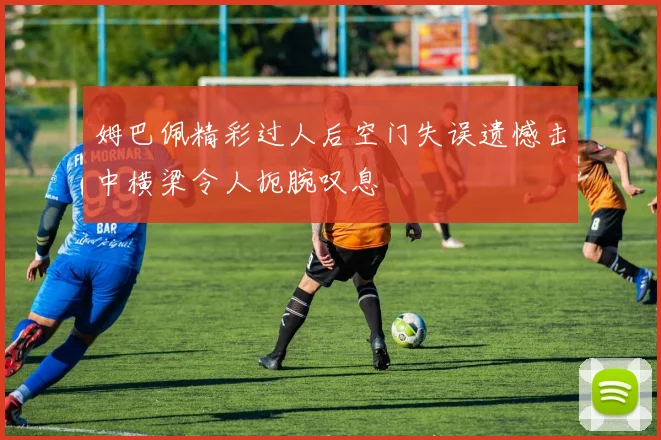 姆巴佩精彩过人后空门失误遗憾击中横梁令人扼腕叹息