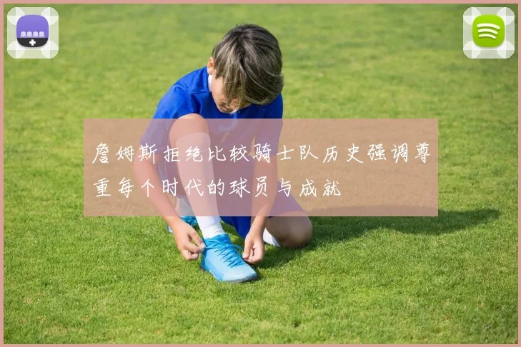 詹姆斯拒绝比较骑士队历史强调尊重每个时代的球员与成就