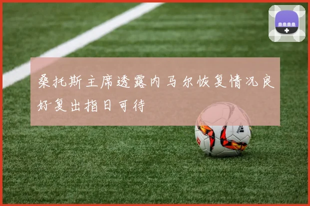 桑托斯主席透露内马尔恢复情况良好复出指日可待