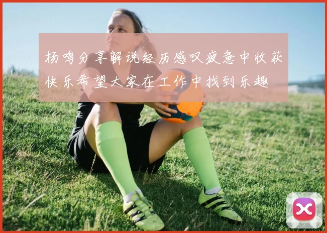 杨鸣分享解说经历感叹疲惫中收获快乐希望大家在工作中找到乐趣