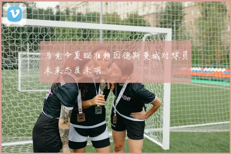 马竞今夏瞄准赖因德斯曼城对球员未来态度未明