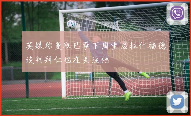 英媒称曼联巴萨下周重启拉什福德谈判拜仁也在关注他