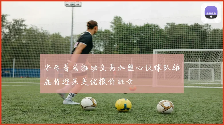 字母哥或推动交易加盟心仪球队雄鹿将迎来更优报价机会