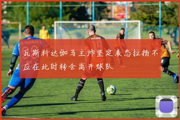 瓦斯科达伽马主帅坚定表态拉扬不应在此时转会离开球队