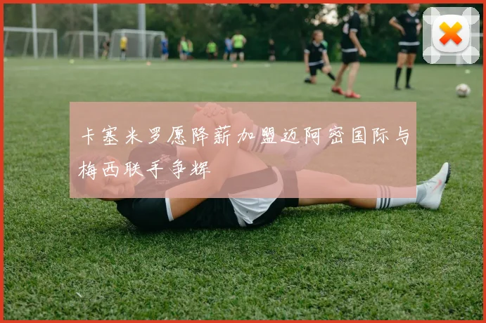 卡塞米罗愿降薪加盟迈阿密国际与梅西联手争辉