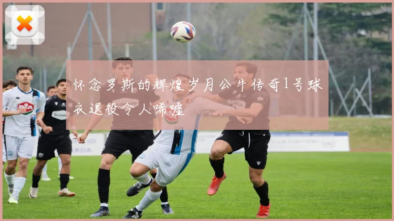 怀念罗斯的辉煌岁月公牛传奇1号球衣退役令人唏嘘