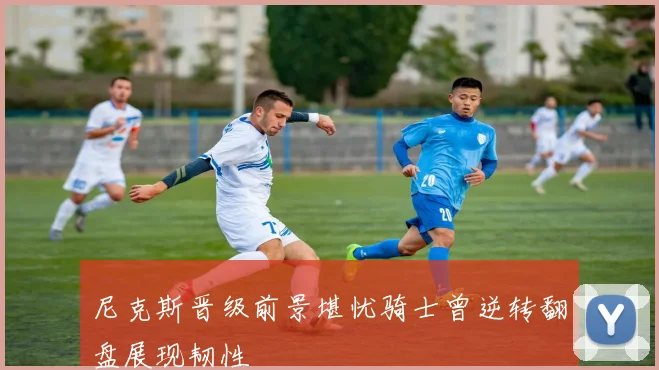 尼克斯晋级前景堪忧骑士曾逆转翻盘展现韧性