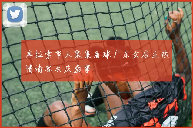 库拉索华人聚集看球广东女店主热情请客共庆盛事