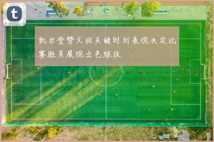 凯尔登赞文班关键时刻表现决定比赛胜负展现出色球技