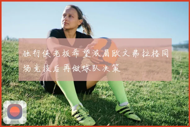 独行侠老板希望浓眉欧文弗拉格同场竞技后再做球队决策
