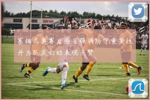 塞梅尼奥赛后感言强调防守重要性并为队友们的表现点赞