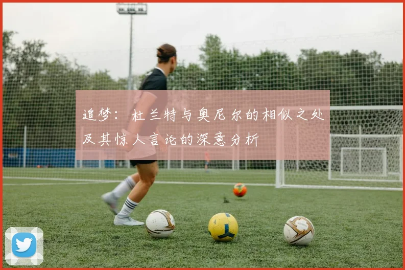 追梦：杜兰特与奥尼尔的相似之处及其惊人言论的深意分析