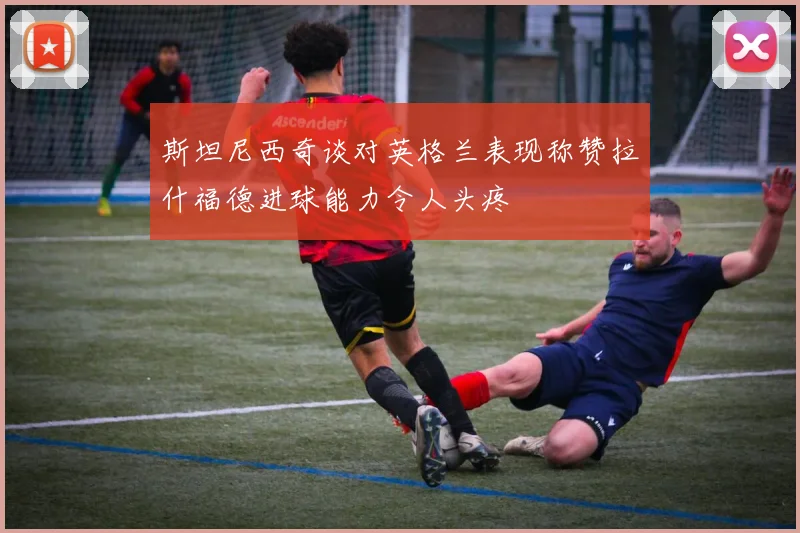 斯坦尼西奇谈对英格兰表现称赞拉什福德进球能力令人头疼