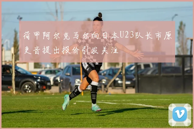 荷甲阿尔克马尔向日本U23队长市原吏音提出报价引发关注