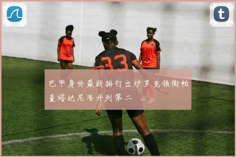 巴甲身价最新排行出炉罗克领衔帕奎塔达尼洛并列第二