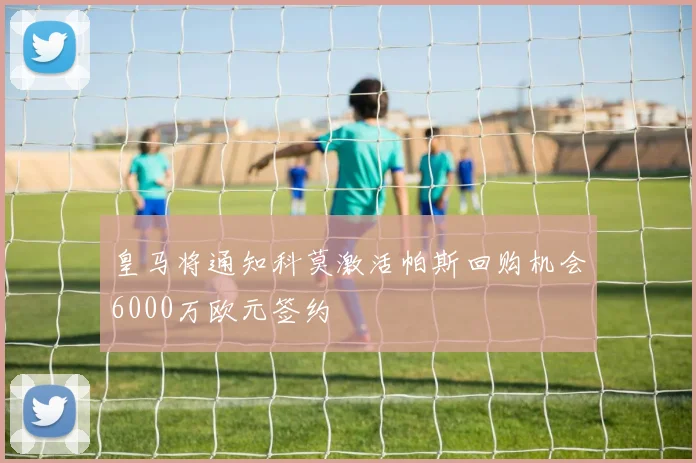 皇马将通知科莫激活帕斯回购机会6000万欧元签约