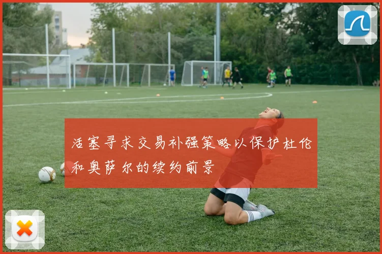 活塞寻求交易补强策略以保护杜伦和奥萨尔的续约前景