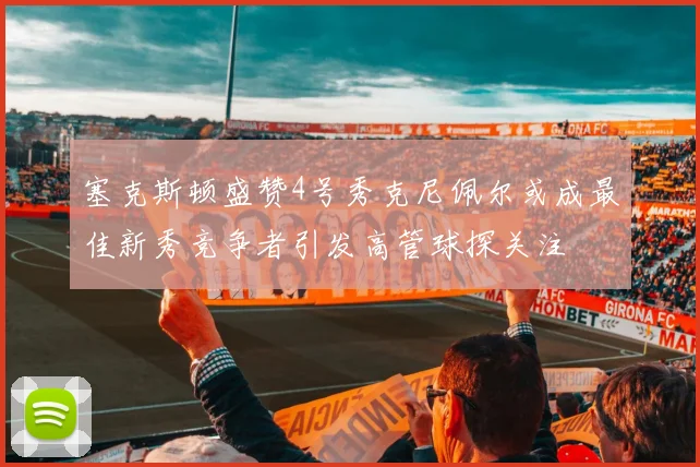 塞克斯顿盛赞4号秀克尼佩尔或成最佳新秀竞争者引发高管球探关注