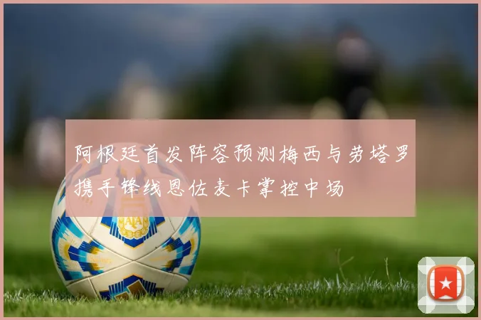 阿根廷首发阵容预测梅西与劳塔罗携手锋线恩佐麦卡掌控中场